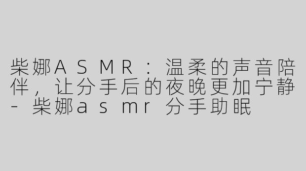 柴娜ASMR：温柔的声音陪伴，让分手后的夜晚更加宁静-柴娜asmr分手助眠