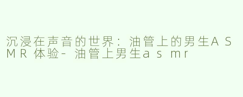沉浸在声音的世界：油管上的男生ASMR体验-油管上男生asmr