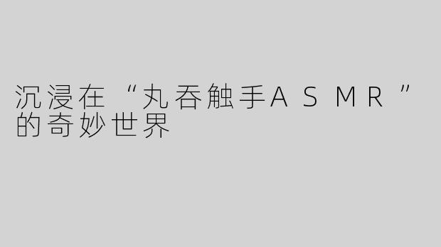 沉浸在“丸吞触手ASMR”的奇妙世界