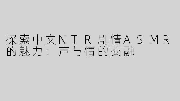 探索中文NTR剧情ASMR的魅力：声与情的交融