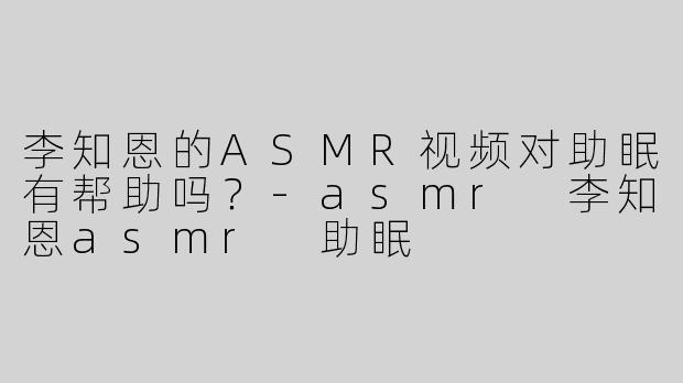 李知恩的ASMR视频对助眠有帮助吗？