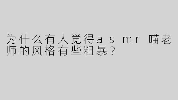 为什么有人觉得asmr喵老师的风格有些粗暴？