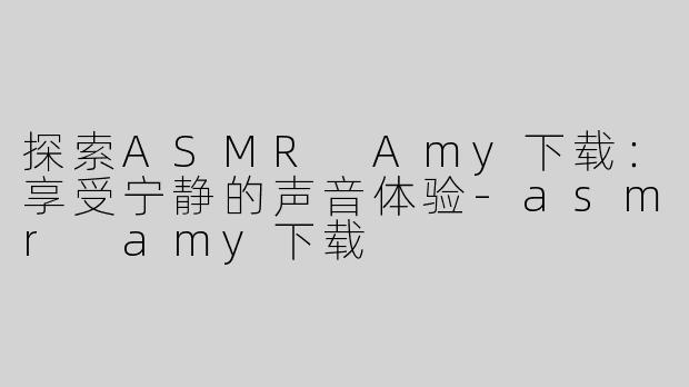 探索ASMR Amy下载：享受宁静的声音体验-asmr amy下载