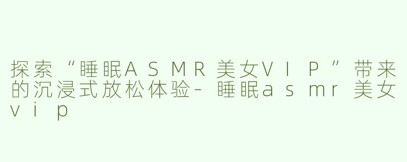 探索“睡眠ASMR美女VIP”带来的沉浸式放松体验-睡眠asmr美女vip