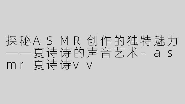 探秘ASMR创作的独特魅力——夏诗诗的声音艺术-asmr夏诗诗vv