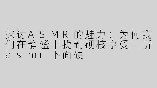 探讨ASMR的魅力：为何我们在静谧中找到硬核享受