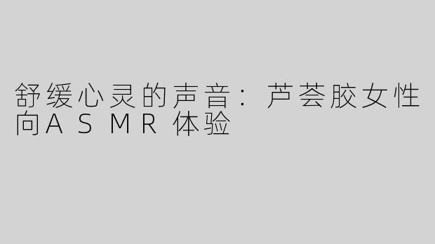 舒缓心灵的声音：芦荟胶女性向ASMR体验