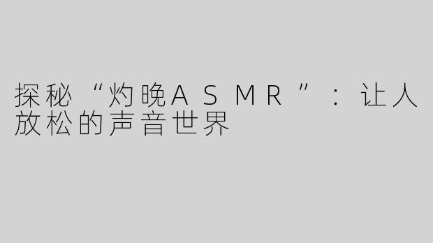 探秘“灼晚ASMR”：让人放松的声音世界