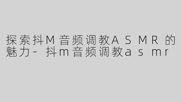 探索抖M音频调教ASMR的魅力-抖m音频调教asmr