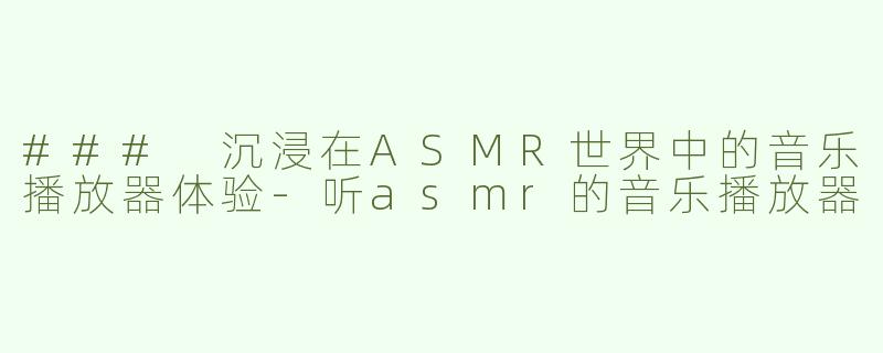### 沉浸在ASMR世界中的音乐播放器体验-听asmr的音乐播放器