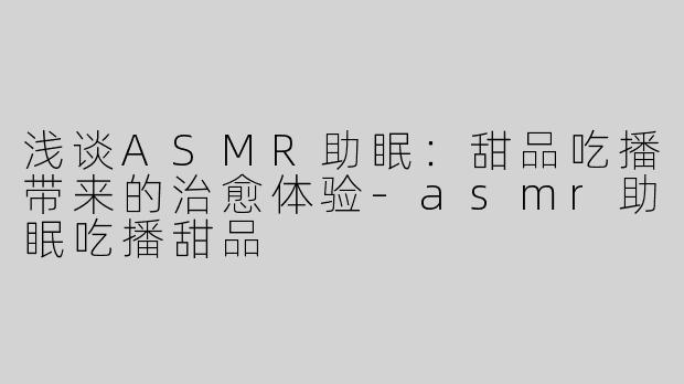 浅谈ASMR助眠：甜品吃播带来的治愈体验-asmr助眠吃播甜品