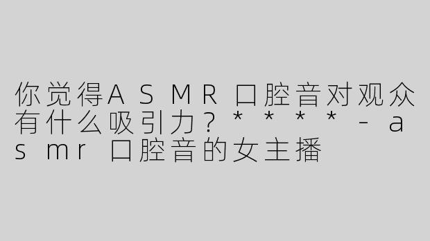 你觉得ASMR口腔音对观众有什么吸引力？****