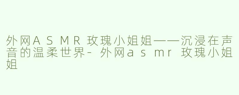 外网ASMR玫瑰小姐姐——沉浸在声音的温柔世界