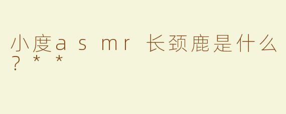小度asmr长颈鹿是什么？**