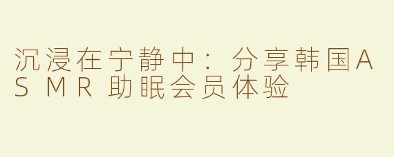 沉浸在宁静中：分享韩国ASMR助眠会员体验