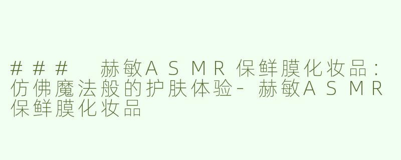 ### 赫敏ASMR保鲜膜化妆品：仿佛魔法般的护肤体验-赫敏ASMR保鲜膜化妆品