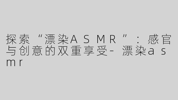 探索“漂染ASMR”：感官与创意的双重享受-漂染asmr