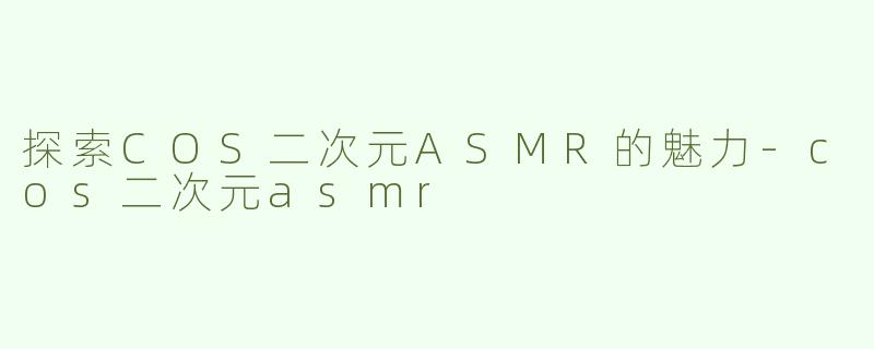 探索COS二次元ASMR的魅力-cos二次元asmr