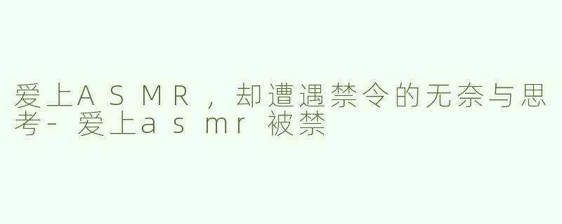 爱上ASMR，却遭遇禁令的无奈与思考-爱上asmr被禁