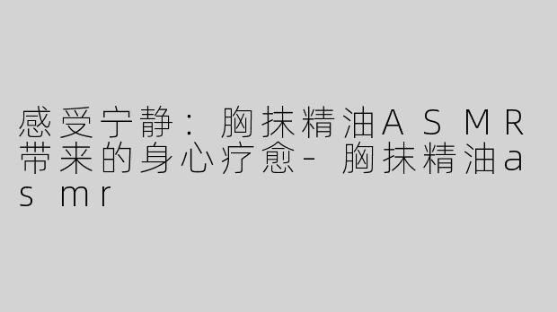 感受宁静：胸抹精油ASMR带来的身心疗愈-胸抹精油asmr