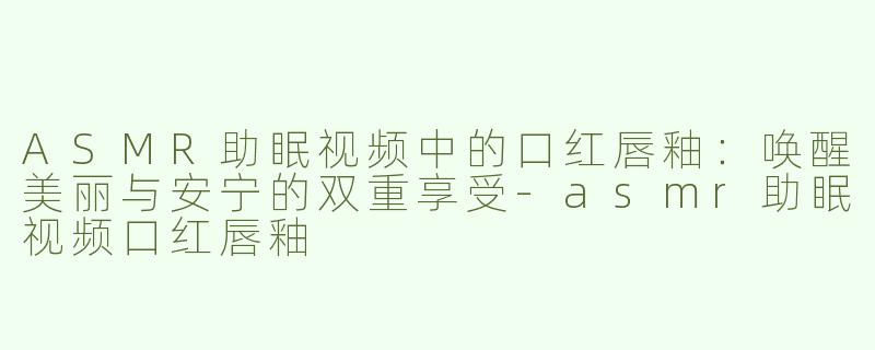 ASMR助眠视频中的口红唇釉：唤醒美丽与安宁的双重享受-asmr助眠视频口红唇釉