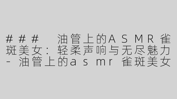 ### 油管上的ASMR雀斑美女：轻柔声响与无尽魅力-油管上的asmr雀斑美女