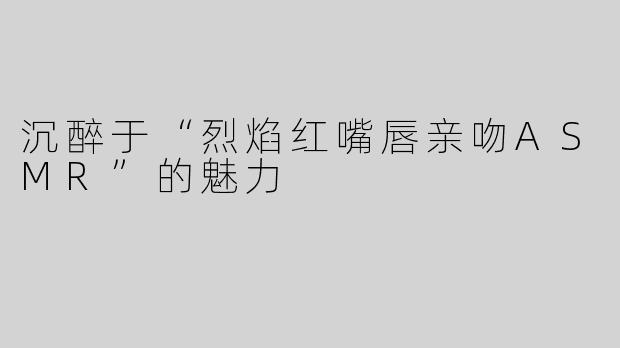 沉醉于“烈焰红嘴唇亲吻ASMR”的魅力