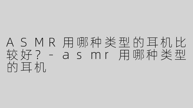 ASMR用哪种类型的耳机比较好？-asmr用哪种类型的耳机