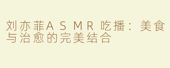 刘亦菲ASMR吃播：美食与治愈的完美结合