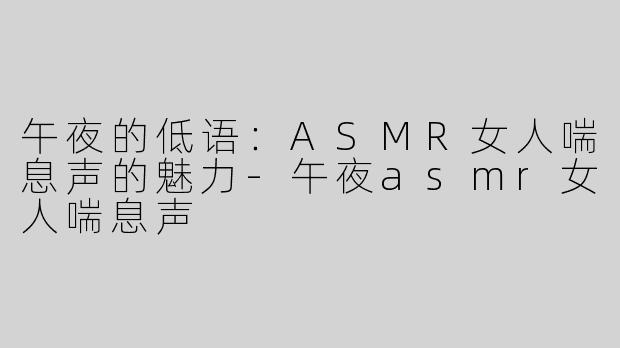 午夜的低语：ASMR女人喘息声的魅力-午夜asmr女人喘息声