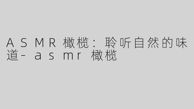 ASMR橄榄：聆听自然的味道-asmr橄榄