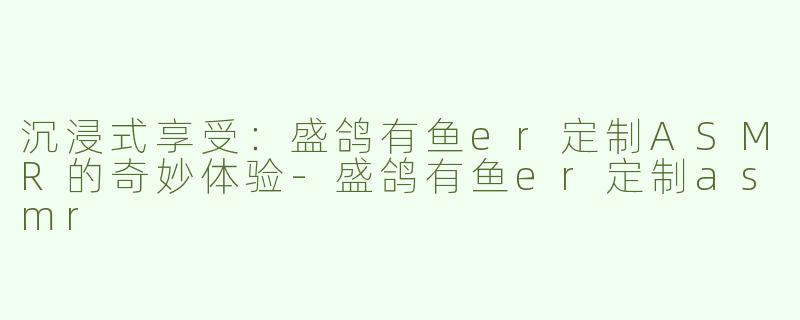 沉浸式享受：盛鸽有鱼er定制ASMR的奇妙体验