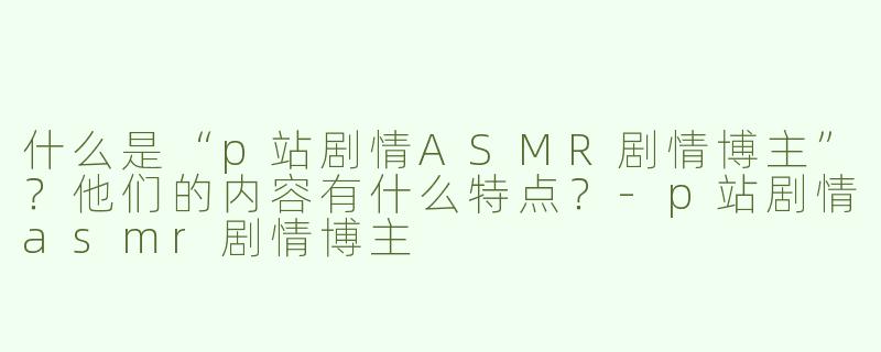 什么是“p站剧情ASMR剧情博主”？他们的内容有什么特点？
