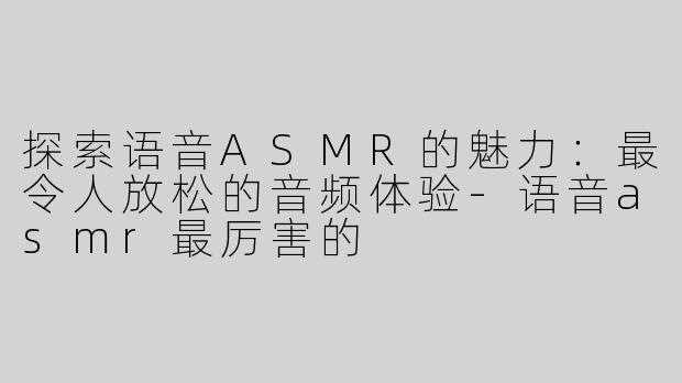 探索语音ASMR的魅力：最令人放松的音频体验-语音asmr最厉害的