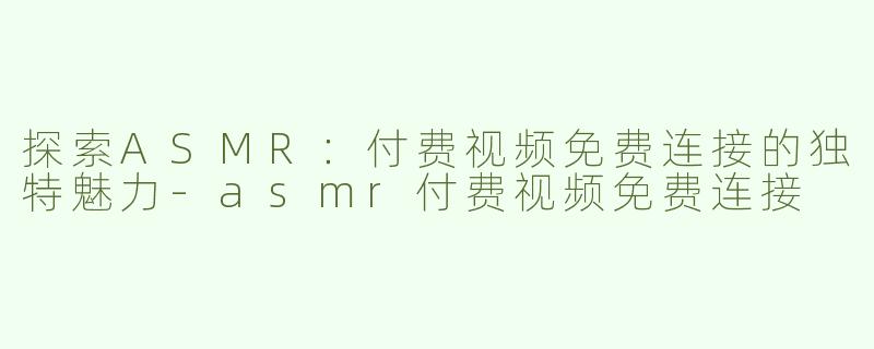 探索ASMR：付费视频免费连接的独特魅力-asmr付费视频免费连接