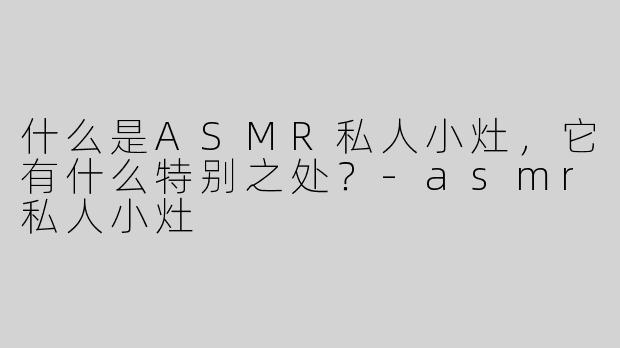 什么是ASMR私人小灶，它有什么特别之处？
