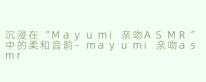沉浸在“Mayumi亲吻ASMR”中的柔和音韵-mayumi亲吻asmr
