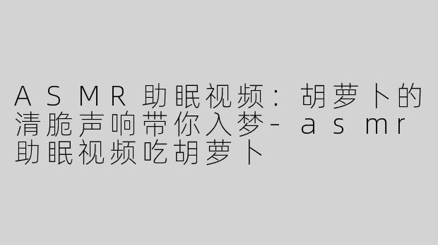 ASMR助眠视频：胡萝卜的清脆声响带你入梦-asmr助眠视频吃胡萝卜