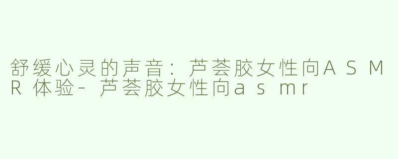 舒缓心灵的声音：芦荟胶女性向ASMR体验-芦荟胶女性向asmr