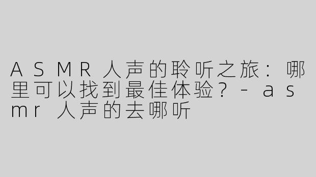 ASMR人声的聆听之旅：哪里可以找到最佳体验？-asmr人声的去哪听