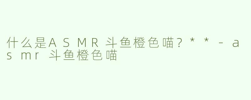 什么是ASMR斗鱼橙色喵？**-asmr斗鱼橙色喵