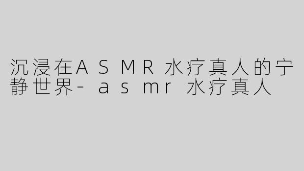 沉浸在ASMR水疗真人的宁静世界-asmr水疗真人