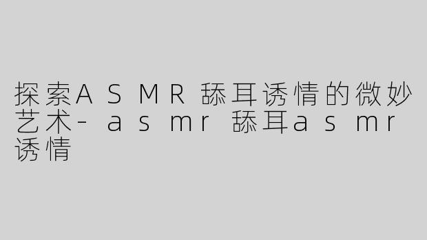 探索ASMR舔耳诱情的微妙艺术-asmr舔耳asmr诱情