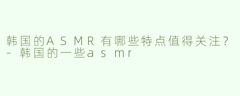韩国的ASMR有哪些特点值得关注？
