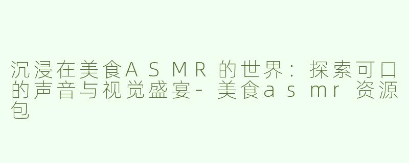 沉浸在美食ASMR的世界：探索可口的声音与视觉盛宴-美食asmr资源包