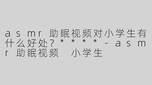 asmr助眠视频对小学生有什么好处？****