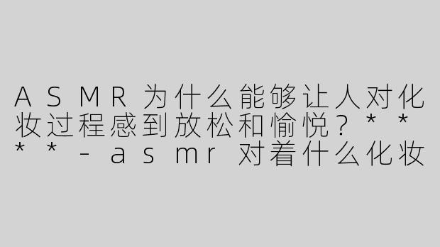 ASMR为什么能够让人对化妆过程感到放松和愉悦？****-asmr对着什么化妆