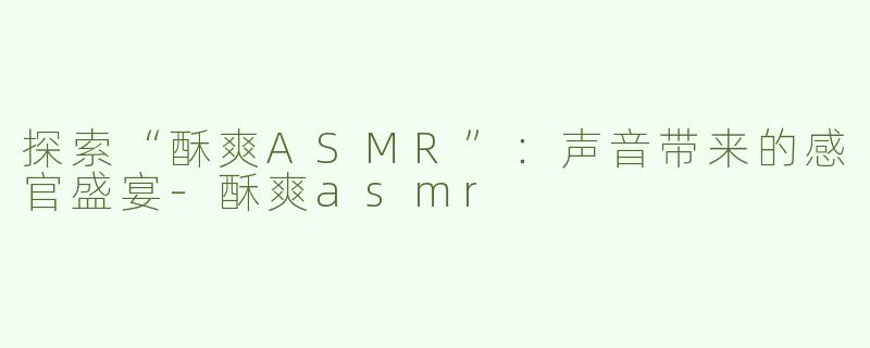 探索“酥爽ASMR”：声音带来的感官盛宴-酥爽asmr