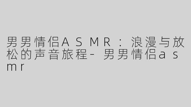 男男情侣ASMR：浪漫与放松的声音旅程-男男情侣asmr