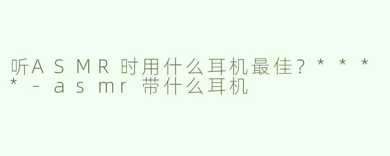 听ASMR时用什么耳机最佳？****